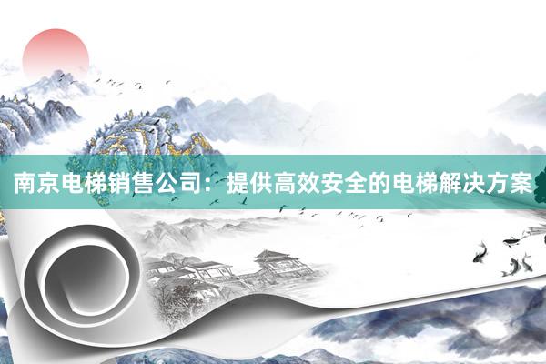 南京电梯销售公司：提供高效安全的电梯解决方案